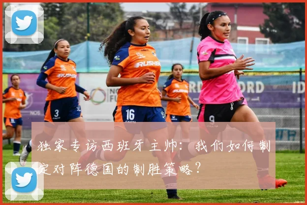 独家专访西班牙主帅:我们如何制定对阵德国的制胜策略?