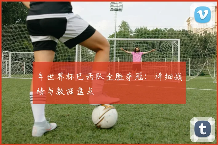 年世界杯巴西队全胜夺冠:详细战绩与数据盘点