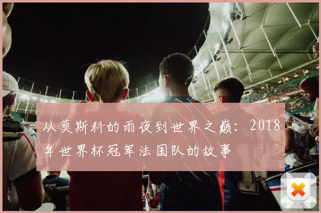 从莫斯科的雨夜到世界之巅:2018年世界杯冠军法国队的故事