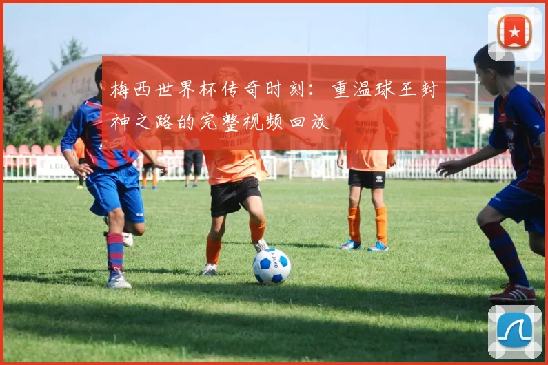 梅西世界杯传奇时刻：重温球王封神之路的完整视频回放
