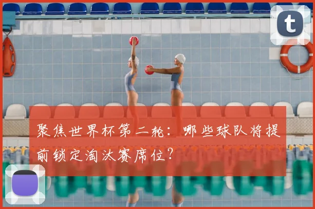 聚焦世界杯第二轮：哪些球队将提前锁定淘汰赛席位？