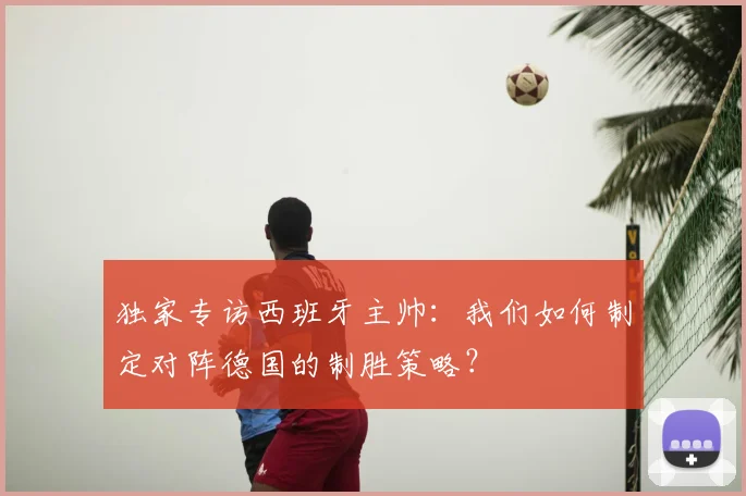 独家专访西班牙主帅：我们如何制定对阵德国的制胜策略？