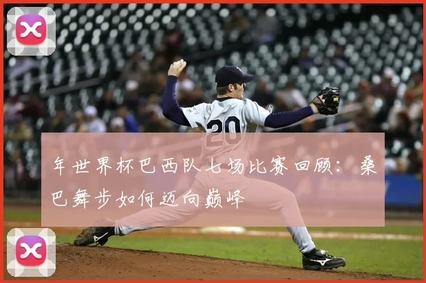 年世界杯巴西队七场比赛回顾:桑巴舞步如何迈向巅峰