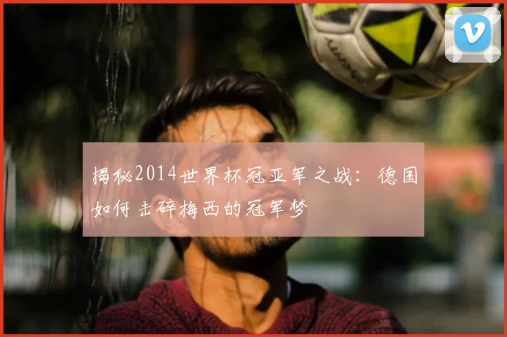 揭秘2014世界杯冠亚军之战：德国如何击碎梅西的冠军梦
