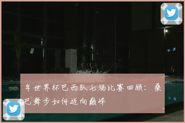 年世界杯巴西队七场比赛回顾:桑巴舞步如何迈向巅峰
